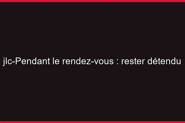 Pendant le rendez-vous : rester détendu